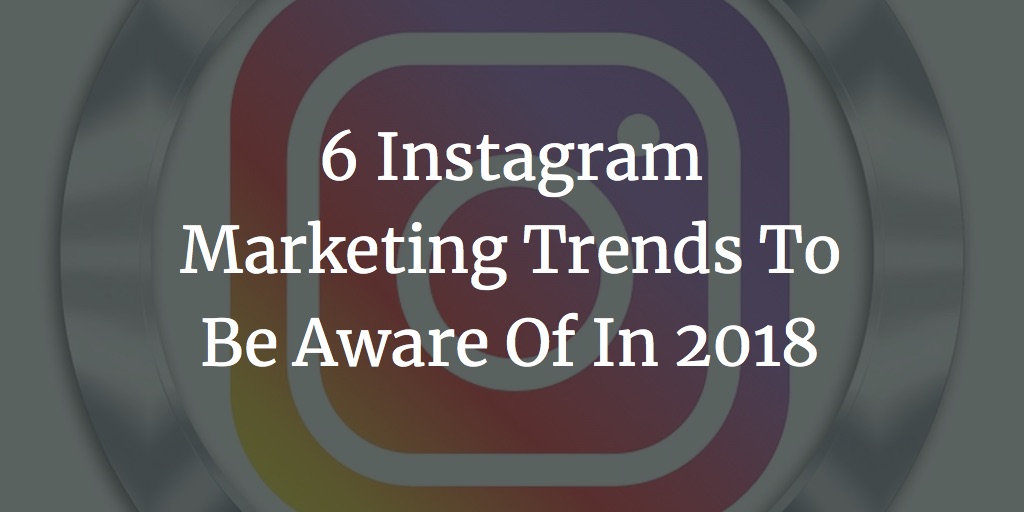 6 Instagram Marketing Trends To Be Aware Of In 2018